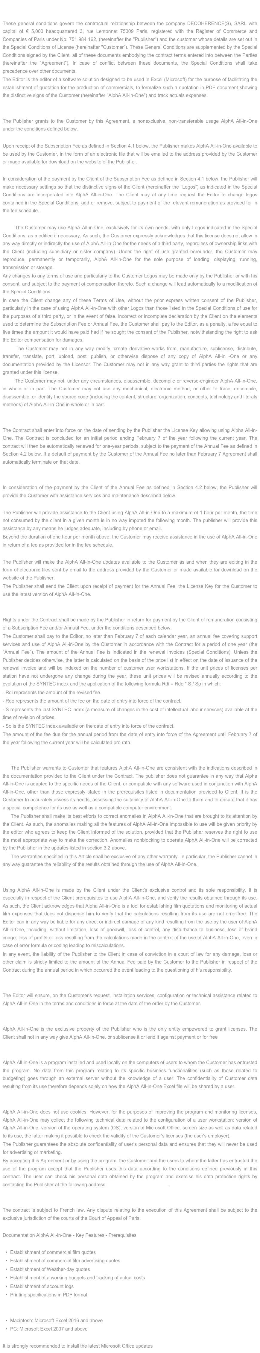 SOFTWARE GENERAL LICENSE AGREEMENT

These general conditions govern the contractual relationship between the company DECOHERENCE(S), SARL with capital of € 5,000 headquartered 3, rue Lentonnet 75009 Paris, registered with the Register of Commerce and Companies of Paris under No. 751 984 162, (hereinafter the "Publisher") and the customer whose details are set out in the Special Conditions of License (hereinafter "Customer"). These General Conditions are supplemented by the Special Conditions signed by the Client, all of these documents embodying the contract terms entered into between the Parties (hereinafter the "Agreement"). In case of conflict between these documents, the Special Conditions shall take precedence over other documents.
The Editor is the editor of a software solution designed to be used in Excel (Microsoft) for the purpose of facilitating the establishment of quotation for the production of commercials, to formalize such a quotation in PDF document showing the distinctive signs of the Customer (hereinafter "AlphA All-in-One") and track actuals expenses.

1. Grant of License
The Publisher grants to the Customer by this Agreement, a nonexclusive, non-transferable usage AlphA All-in-One under the conditions defined below.
1.1. Availability
Upon receipt of the Subscription Fee as defined in Section 4.1 below, the Publisher makes AlphA All-in-One available to be used by the Customer, in the form of an electronic file that will be emailed to the address provided by the Customer or made available for download on the website of the Publisher.
1.2. Setup: distinctive signs of the Client
In consideration of the payment by the Client of the Subscription Fee as defined in Section 4.1 below, the Publisher will make necessary settings so that the distinctive signs of the Client (hereinafter the "Logos”) as indicated in the Special Conditions are incorporated into AlphA All-in-One. The Client may at any time request the Editor to change logos contained in the Special Conditions, add or remove, subject to payment of the relevant remuneration as provided for in the fee schedule.
1.3 . Rights of Use
1.3.1 The Customer may use AlphA All-in-One, exclusively for its own needs, with only Logos indicated in the Special Conditions, as modified if necessary. As such, the Customer expressly acknowledges that this license does not allow in any way directly or indirectly the use of AlphA All-in-One for the needs of a third party, regardless of ownership links with the Client (including subsidiary or sister company). Under the right of use granted hereunder, the Customer may reproduce, permanently or temporarily, AlphA All-in-One for the sole purpose of loading, displaying, running, transmission or storage.
Any changes to any terms of use and particularly to the Customer Logos may be made only by the Publisher or with his consent, and subject to the payment of compensation thereto. Such a change will lead automatically to a modification of the Special Conditions.
In case the Client change any of these Terms of Use, without the prior express written consent of the Publisher, particularly in the case of using AlphA All-in-One with other Logos than those listed in the Special Conditions of use for the purposes of a third party, or in the event of false, incorrect or incomplete declaration by the Client on the elements used to determine the Subscription Fee or Annual Fee, the Customer shall pay to the Editor, as a penalty, a fee equal to five times the amount it would have paid had if he sought the consent of the Publisher, notwithstanding the right to ask the Editor compensation for damages.
1.3.2 The Customer may not in any way modify, create derivative works from, manufacture, sublicense, distribute, transfer, translate, port, upload, post, publish, or otherwise dispose of any copy of AlphA All-in -One or any documentation provided by the Licensor. The Customer may not in any way grant to third parties the rights that are granted under this license.
1.3.3 The Customer may not, under any circumstances, disassemble, decompile or reverse-engineer AlphA All-in-One, in whole or in part. The Customer may not use any mechanical, electronic method, or other to trace, decompile, disassemble, or identify the source code (including the content, structure, organization, concepts, technology and literals methods) of AlphA All-in-One in whole or in part.

2. Duration
The Contract shall enter into force on the date of sending by the Publisher the License Key allowing using Alpha All-in-One. The Contract is concluded for an initial period ending February 7 of the year following the current year. The contract will then be automatically renewed for one-year periods, subject to the payment of the Annual Fee as defined in Section 4.2 below. If a default of payment by the Customer of the Annual Fee no later than February 7 Agreement shall automatically terminate on that date.

3.  Support - Updates - Maintenance
In consideration of the payment by the Client of the Annual Fee as defined in Section 4.2 below, the Publisher will provide the Customer with assistance services and maintenance described below.
3.1 Assistance
The Publisher will provide assistance to the Client using AlphA All-in-One to a maximum of 1 hour per month, the time not consumed by the client in a given month is in no way imputed the following month. The publisher will provide this assistance by any means he judges adequate, including by phone or email.
Beyond the duration of one hour per month above, the Customer may receive assistance in the use of AlphA All-in-One in return of a fee as provided for in the fee schedule.
3.2 Updates
The Publisher will make the AlphA All-in-One updates available to the Customer as and when they are editing in the form of electronic files sent by email to the address provided by the Customer or made available for download on the website of the Publisher.
The Publisher shall send the Client upon receipt of payment for the Annual Fee, the License Key for the Customer to use the latest version of AlphA All-in-One.

4. Annual Fee
Rights under the Contract shall be made by the Publisher in return for payment by the Client of remuneration consisting of a Subscription Fee and/or Annual Fee, under the conditions described below.
The Customer shall pay to the Editor, no later than February 7 of each calendar year, an annual fee covering support services and use of AlphA All-in-One by the Customer in accordance with the Contract for a period of one year (the "Annual Fee"). The amount of the Annual Fee is indicated in the renewal invoices (Special Conditions). Unless the Publisher decides otherwise, the latter is calculated on the basis of the price list in effect on the date of issuance of the renewal invoice and will be indexed on the number of customer user workstations. If the unit prices of licenses per station have not undergone any change during the year, these unit prices will be revised annually according to the evolution of the SYNTEC index and the application of the following formula Rdi = Rdo * S / So in which:
- Rdi represents the amount of the revised fee.
- Rdo represents the amount of the fee on the date of entry into force of the contract.
- S represents the last SYNTEC index (a measure of changes in the cost of intellectual labour services) available at the time of revision of prices.
- So is the SYNTEC index available on the date of entry into force of the contract.
The amount of the fee due for the annual period from the date of entry into force of the Agreement until February 7 of the year following the current year will be calculated pro rata.

5. Guarantees
5.1 The Publisher warrants to Customer that features AlphA All-in-One are consistent with the indications described in the documentation provided to the Client under the Contract. The publisher does not guarantee in any way that Alpha All-in-One is adapted to the specific needs of the Client, or compatible with any software used in conjunction with AlphA All-in-One, other than those expressly stated in the prerequisites listed in documentation provided to Client. It is the Customer to accurately assess its needs, assessing the suitability of AlphA All-in-One to them and to ensure that it has a special competence for its use as well as a compatible computer environment.
5.2 The Publisher shall make its best efforts to correct anomalies in AlphA All-in-One that are brought to its attention by the Client. As such, the anomalies making all the features of AlphA All-in-One impossible to use will be given priority by the editor who agrees to keep the Client informed of the solution, provided that the Publisher reserves the right to use the most appropriate way to make the correction. Anomalies nonblocking to operate AlphA All-in-One will be corrected by the Publisher in the updates listed in section 3.2 above.
5.3 The warranties specified in this Article shall be exclusive of any other warranty. In particular, the Publisher cannot in any way guarantee the reliability of the results obtained through the use of AlphA All-in-One.

6.  Responsibility
Using AlphA All-in-One is made by the Client under the Client's exclusive control and its sole responsibility. It is especially in respect of the Client prerequisites to use AlphA All-in-One, and verify the results obtained through its use. As such, the Client acknowledges that Alpha All-in-One is a tool for establishing film quotations and monitoring of actual film expenses that does not dispense him to verify that the calculations resulting from its use are not error-free. The Editor can in any way be liable for any direct or indirect damage of any kind resulting from the use by the user of AlphA All-in-One, including, without limitation, loss of goodwill, loss of control, any disturbance to business, loss of brand image, loss of profits or loss resulting from the calculations made in the context of the use of AlphA All-in-One, even in case of error formula or coding leading to miscalculations.
In any event, the liability of the Publisher to the Client in case of conviction in a court of law for any damage, loss or other claim is strictly limited to the amount of the Annual Fee paid by the Customer to the Publisher in respect of the Contract during the annual period in which occurred the event leading to the questioning of his responsibility.

7. Other Services
The Editor will ensure, on the Customer's request, installation services, configuration or technical assistance related to AlphA All-in-One in the terms and conditions in force at the date of the order by the Customer.

8. Copyright
AlphA All-in-One is the exclusive property of the Publisher who is the only entity empowered to grant licenses. The Client shall not in any way give AlphA All-in-One, or sublicense it or lend it against payment or for free

9. Confidentiality of customer dataAlphA All-in-One is a program installed and used locally on the computers of users to whom the Customer has entrusted the program. No data from this program relating to its specific business functionalities (such as those related to budgeting) goes through an external server without the knowledge of a user. The confidentiality of Customer data resulting from its use therefore depends solely on how the AlphA All-in-One Excel file will be shared by a user.10. Confidentiality and protection of personal user dataAlphA All-in-One does not use cookies. However, for the purposes of improving the program and monitoring licenses, AlphA All-in-One may collect the following technical data related to the configuration of a user workstation: version of AlphA All-in-One, version of the operating system (OS), version of Microsoft Office, screen size as well as data related to its use, the latter making it possible to check the validity of the Customer’s licenses (the user's employer).The Publisher guarantees the absolute confidentiality of user’s personal data and ensures that they will never be used for advertising or marketing.By accepting this Agreement or by using the program, the Customer and the users to whom the latter has entrusted the use of the program accept that the Publisher uses this data according to the conditions defined previously in this contract. The user can check his personal data obtained by the program and exercise his data protection rights by contacting the Publisher at the following address: contact@decoherences.com.

11. Litigation
The contract is subject to French law. Any dispute relating to the execution of this Agreement shall be subject to the exclusive jurisdiction of the courts of the Court of Appeal of Paris.
 
Documentation AlphA All-in-One - Key Features - Prerequisites
Main features of AlphA All-in-One
Establishment of commercial film quotes
Establishment of commercial film advertising quotes
Establishment of Weather-day quotes
Establishment of a working budgets and tracking of actual costs
Establishment of account logs
Printing specifications in PDF format

Prerequisites
Macintosh: Microsoft Excel 2016 and above
PC: Microsoft Excel 2007 and above

It is strongly recommended to install the latest Microsoft Office updates